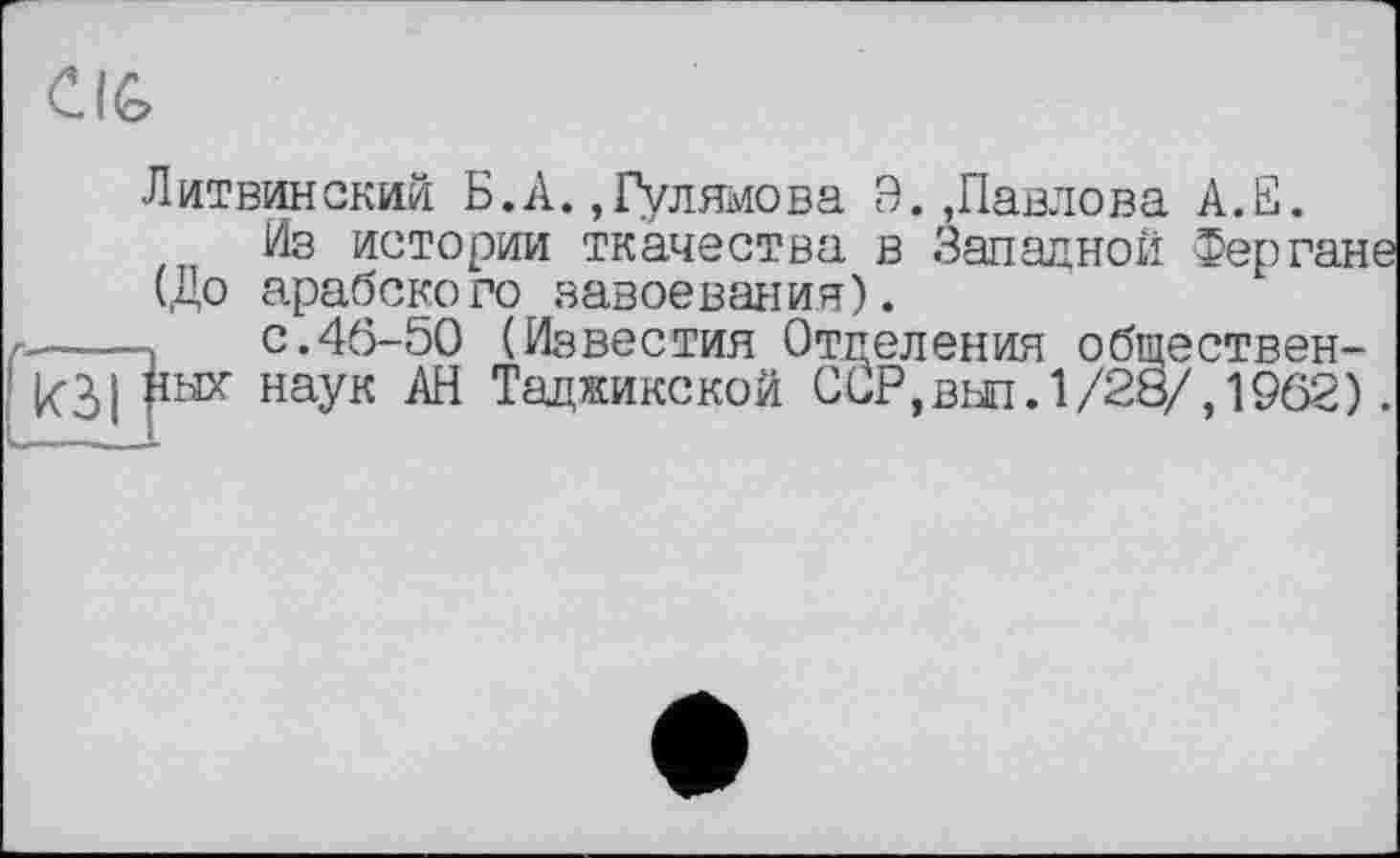 ﻿Clfe
Литвинский Б.А. ,Гулямова Э.,Павлова А.Е.
Из истории ткачества в Западной Фергане (До арабского завоевания).
с.46-50 (Известия Отделения общественных наук АН Таджикской ССР, вып. 1/28/, 1962).